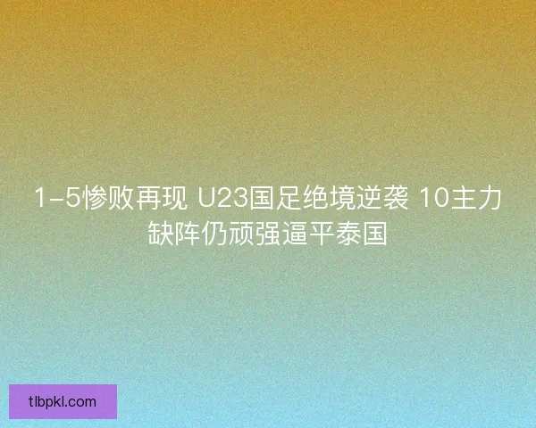 1-5惨败再现 U23国足绝境逆袭 10主力缺阵仍顽强逼平泰国