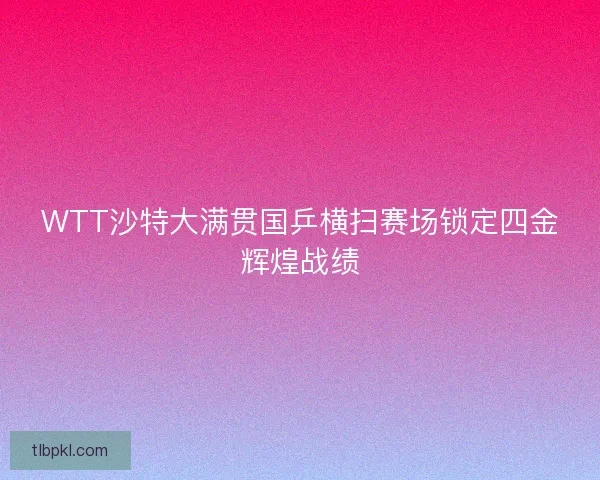 WTT沙特大满贯国乒横扫赛场锁定四金辉煌战绩