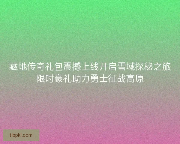 藏地传奇礼包震撼上线开启雪域探秘之旅限时豪礼助力勇士征战高原