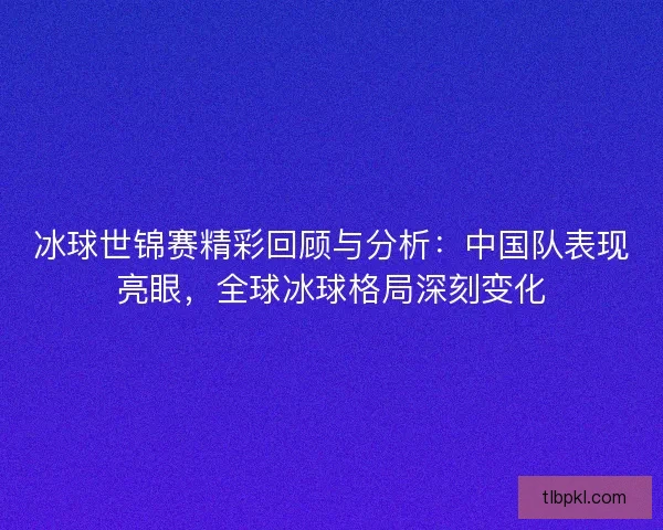 冰球世锦赛精彩回顾与分析：中国队表现亮眼，全球冰球格局深刻变化