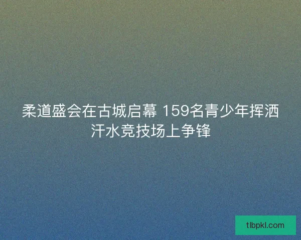 柔道盛会在古城启幕 159名青少年挥洒汗水竞技场上争锋