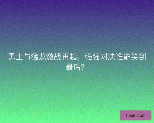 勇士与猛龙激战再起，强强对决谁能笑到最后？
