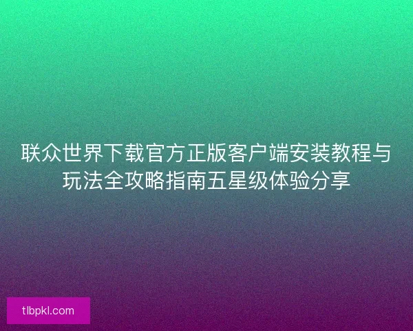 联众世界下载官方正版客户端安装教程与玩法全攻略指南五星级体验分享