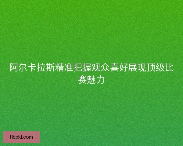 阿尔卡拉斯精准把握观众喜好展现顶级比赛魅力