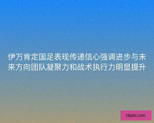 伊万肯定国足表现传递信心强调进步与未来方向团队凝聚力和战术执行力明显提升